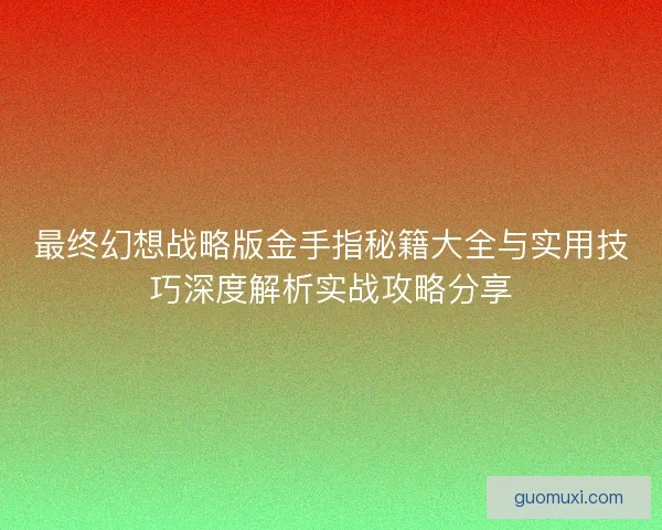 最终幻想战略版金手指秘籍大全与实用技巧深度解析实战攻略分享