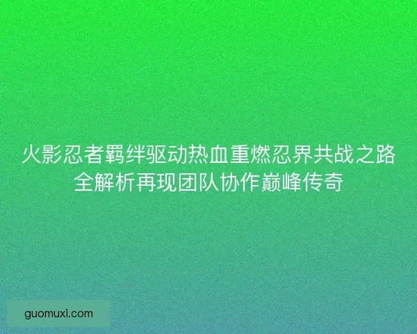 火影忍者羁绊驱动热血重燃忍界共战之路全解析再现团队协作巅峰传奇