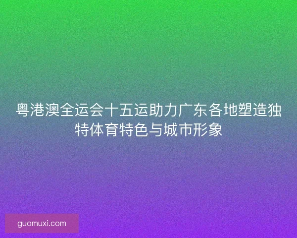 粤港澳全运会十五运助力广东各地塑造独特体育特色与城市形象 粤港澳全运会十五运助力广东各地塑造独特体育特色与城市形象